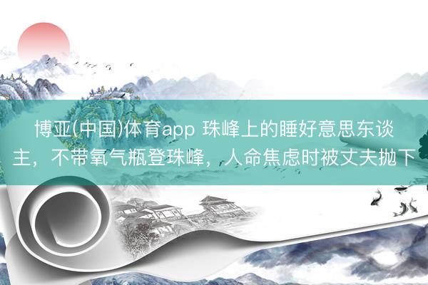 博亚(中国)体育app 珠峰上的睡好意思东谈主，不带氧气瓶登珠峰，人命焦虑时被丈夫抛下