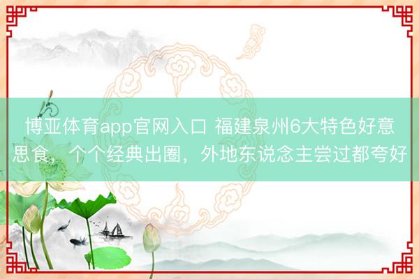 博亚体育app官网入口 福建泉州6大特色好意思食,个个经典出圈,外地东说念主尝过都夸好