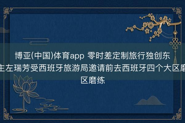 博亚(中国)体育app 零时差定制旅行独创东谈主左瑞芳受西班牙旅游局邀请前去西班牙四个大区磨练