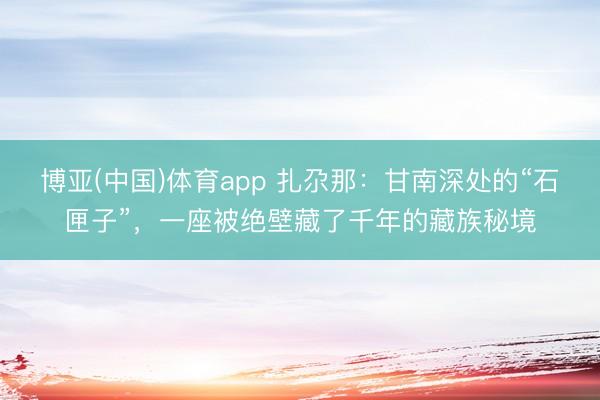 博亚(中国)体育app 扎尕那：甘南深处的“石匣子”，一座被绝壁藏了千年的藏族秘境
