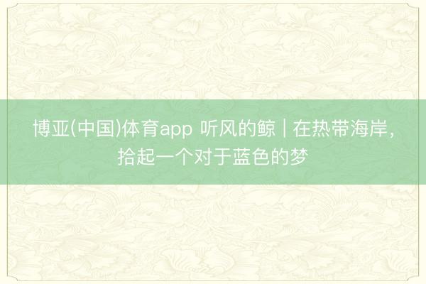 博亚(中国)体育app 听风的鲸 | 在热带海岸，拾起一个对于蓝色的梦