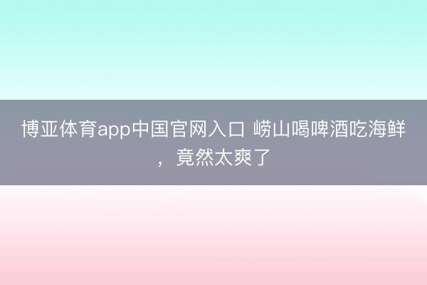 博亚体育app中国官网入口 崂山喝啤酒吃海鲜，竟然太爽了