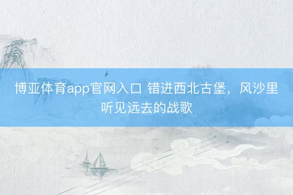 博亚体育app官网入口 错进西北古堡，风沙里听见远去的战歌