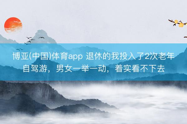 博亚(中国)体育app 退休的我投入了2次老年自驾游,男女一举一动,着实看不下去