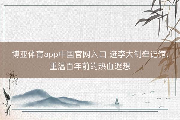 博亚体育app中国官网入口 逛李大钊牵记馆,重温百年前的热血遐想