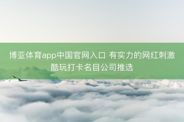博亚体育app中国官网入口 有实力的网红刺激酷玩打卡名目公司推选
