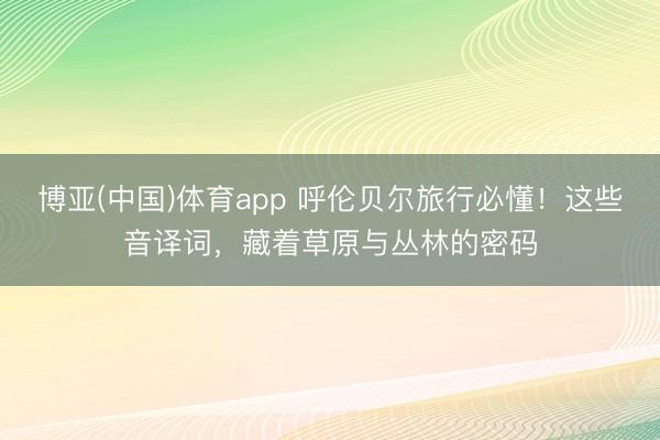 博亚(中国)体育app 呼伦贝尔旅行必懂！这些音译词，藏着草原与丛林的密码