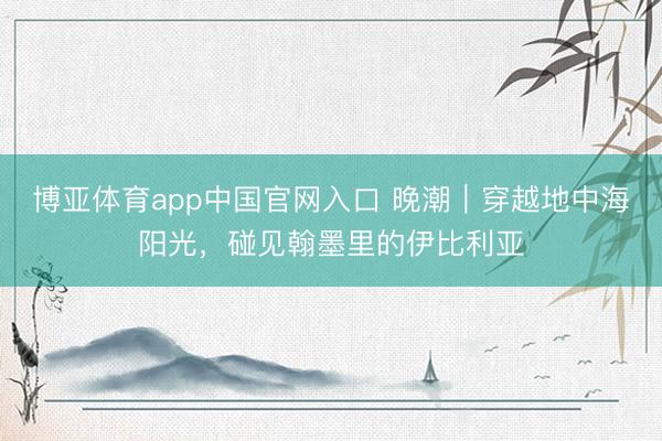 博亚体育app中国官网入口 晚潮｜穿越地中海阳光，碰见翰墨里的伊比利亚