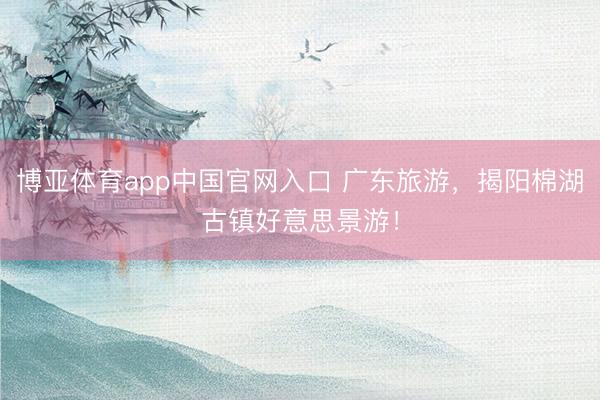 博亚体育app中国官网入口 广东旅游，揭阳棉湖古镇好意思景游！