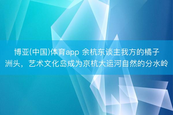 博亚(中国)体育app 余杭东谈主我方的橘子洲头，艺术文化岛成为京杭大运河自然的分水岭