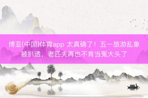 博亚(中国)体育app 太真确了！五一旅游乱象被扒透，老匹夫再也不肯当冤大头了