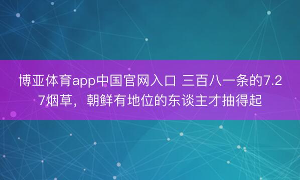 博亚体育app中国官网入口 三百八一条的7.27烟草,朝鲜有地位的东谈主才抽得起