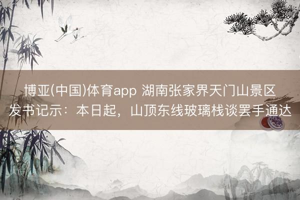 博亚(中国)体育app 湖南张家界天门山景区发书记示：本日起，山顶东线玻璃栈谈罢手通达