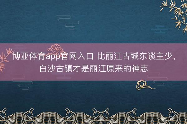 博亚体育app官网入口 比丽江古城东谈主少,白沙古镇才是丽江原来的神志