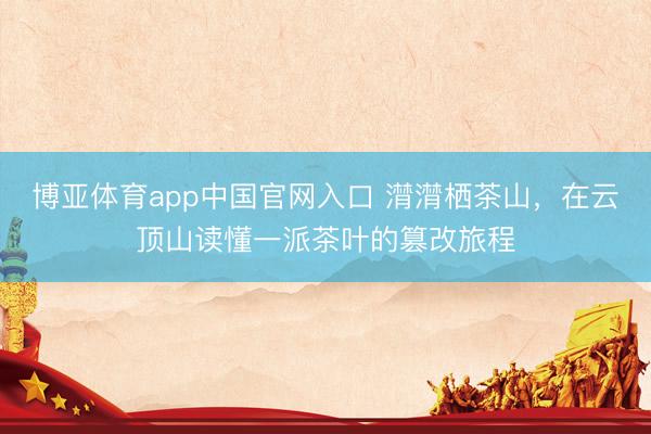 博亚体育app中国官网入口 潸潸栖茶山，在云顶山读懂一派茶叶的篡改旅程