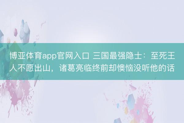 博亚体育app官网入口 三国最强隐士：至死王人不愿出山，诸葛亮临终前却懊恼没听他的话