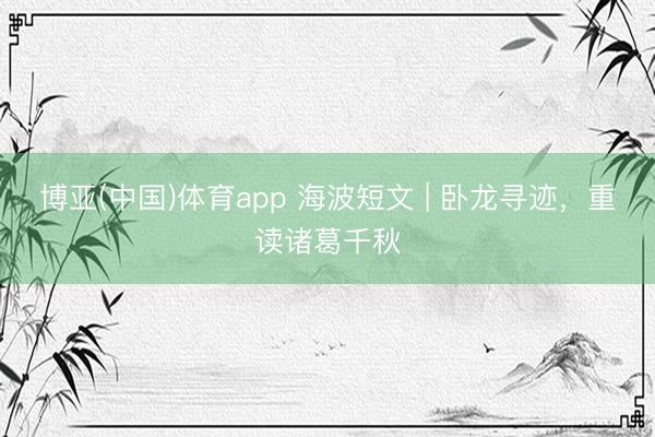 博亚(中国)体育app 海波短文 | 卧龙寻迹，重读诸葛千秋