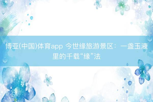 博亚(中国)体育app 今世缘旅游景区:一盏玉液里的千载“缘”法