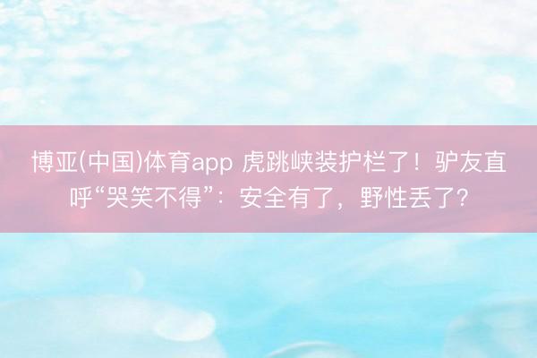 博亚(中国)体育app 虎跳峡装护栏了！驴友直呼“哭笑不得”：安全有了，野性丢了？