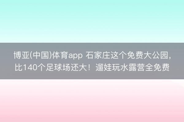 博亚(中国)体育app 石家庄这个免费大公园，比140个足球场还大！遛娃玩水露营全免费