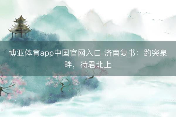 博亚体育app中国官网入口 济南复书：趵突泉畔，待君北上