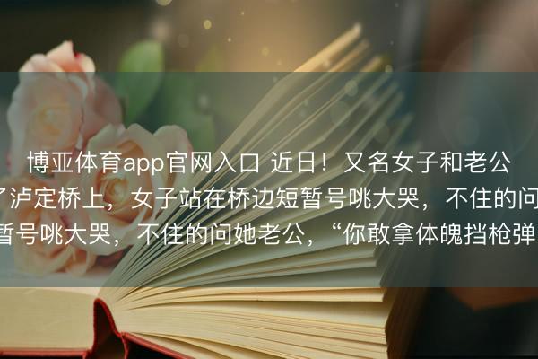博亚体育app官网入口 近日!又名女子和老公到四川甘孜旅游时来到了泸定桥上,女子站在桥边短暂号咷大哭,不住的问她老公,“你敢拿体魄挡枪弹吗?