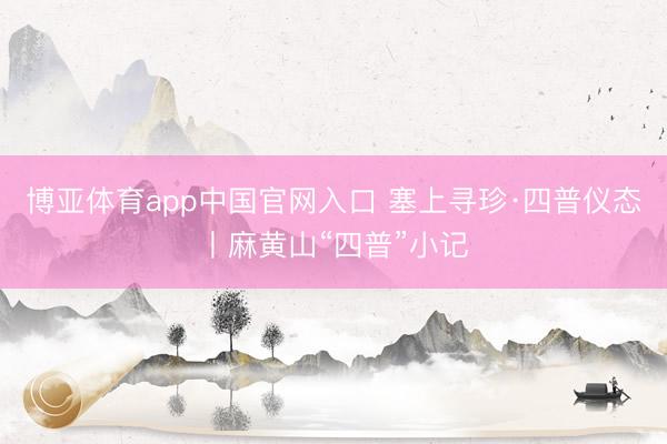博亚体育app中国官网入口 塞上寻珍·四普仪态丨麻黄山“四普”小记