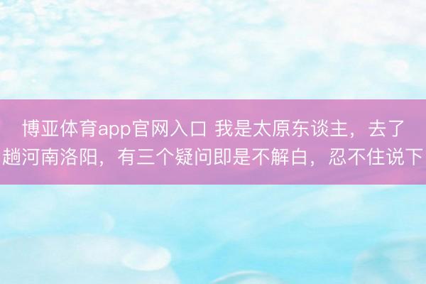 博亚体育app官网入口 我是太原东谈主，去了趟河南洛阳，有三个疑问即是不解白，忍不住说下