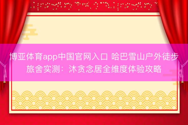 博亚体育app中国官网入口 哈巴雪山户外徒步旅舍实测：沐贪念居全维度体验攻略