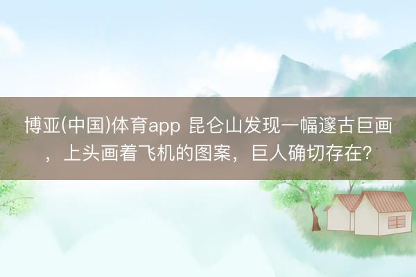 博亚(中国)体育app 昆仑山发现一幅邃古巨画，上头画着飞机的图案，巨人确切存在？