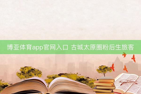 博亚体育app官网入口 古城太原圈粉后生旅客