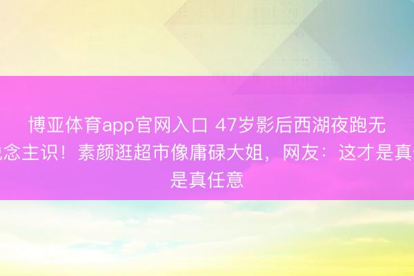 博亚体育app官网入口 47岁影后西湖夜跑无东说念主识！素颜逛超市像庸碌大姐，网友：这才是真任意