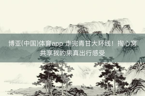 博亚(中国)体育app 走完青甘大环线！掏心窝共享我的果真出行感受