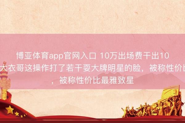博亚体育app官网入口 10万出场费干出100万排场？大衣哥这操作打了若干耍大牌明星的脸，被称性价比最雅致星
