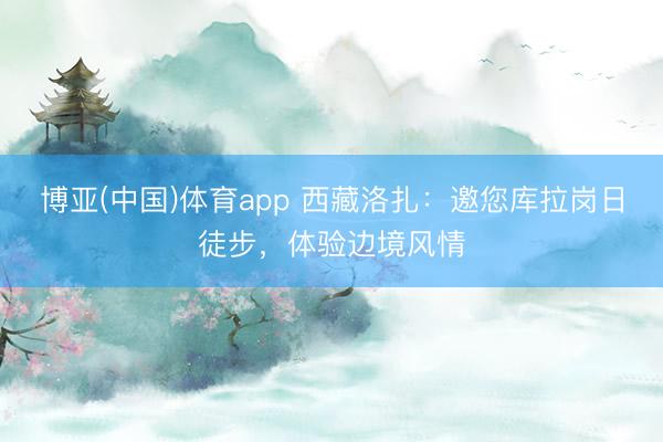博亚(中国)体育app 西藏洛扎：邀您库拉岗日徒步，体验边境风情