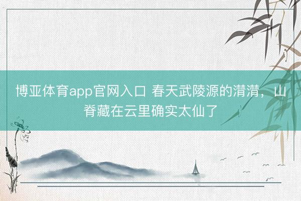博亚体育app官网入口 春天武陵源的潸潸，山脊藏在云里确实太仙了