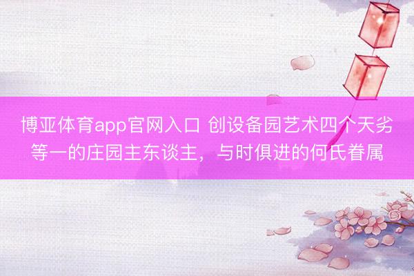 博亚体育app官网入口 创设备园艺术四个天劣等一的庄园主东谈主，与时俱进的何氏眷属