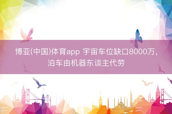 博亚(中国)体育app 宇宙车位缺口8000万，泊车由机器东谈主代劳