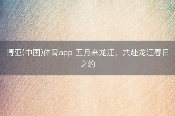 博亚(中国)体育app 五月来龙江，共赴龙江春日之约