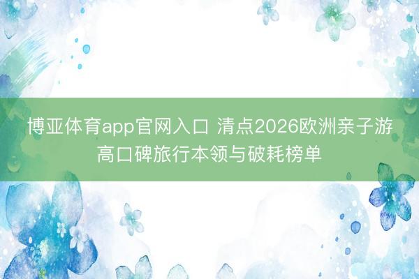 博亚体育app官网入口 清点2026欧洲亲子游高口碑旅行本领与破耗榜单