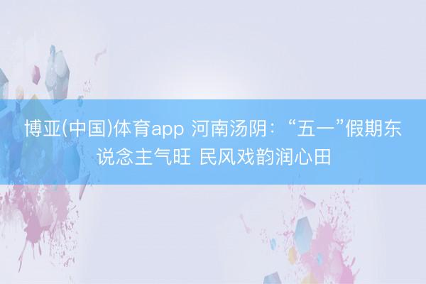 博亚(中国)体育app 河南汤阴:“五一”假期东说念主气旺 民风戏韵润心田