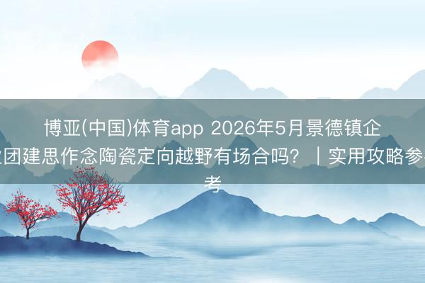 博亚(中国)体育app 2026年5月景德镇企业团建思作念陶瓷定向越野有场合吗?|实用攻略参考