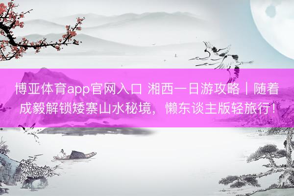 博亚体育app官网入口 湘西一日游攻略｜随着成毅解锁矮寨山水秘境，懒东谈主版轻旅行！