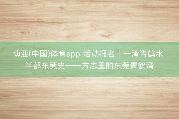 博亚(中国)体育app 活动报名|一湾青鹤水 半部东莞史——方志里的东莞青鹤湾
