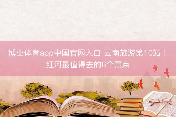 博亚体育app中国官网入口 云南旅游第10站 | 红河最值得去的6个景点️