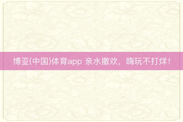 博亚(中国)体育app 亲水撒欢，嗨玩不打烊！