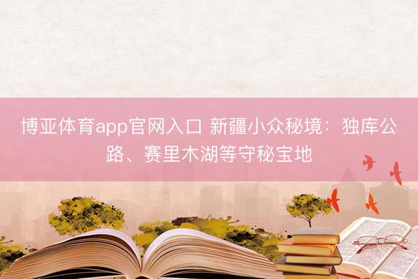 博亚体育app官网入口 新疆小众秘境:独库公路、赛里木湖等守秘宝地