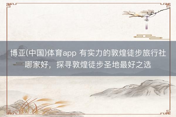 博亚(中国)体育app 有实力的敦煌徒步旅行社哪家好，探寻敦煌徒步圣地最好之选