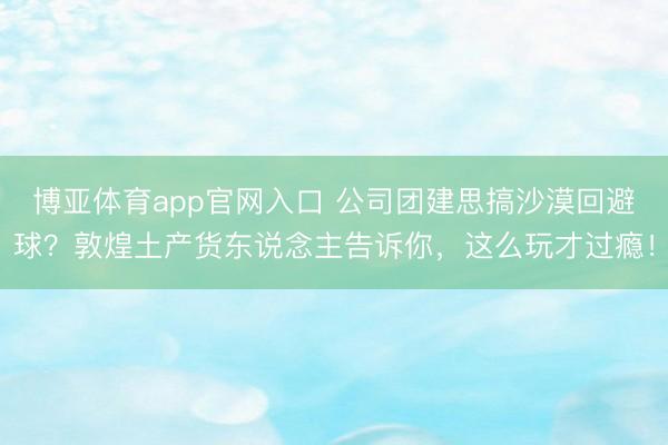 博亚体育app官网入口 公司团建思搞沙漠回避球？敦煌土产货东说念主告诉你，这么玩才过瘾！