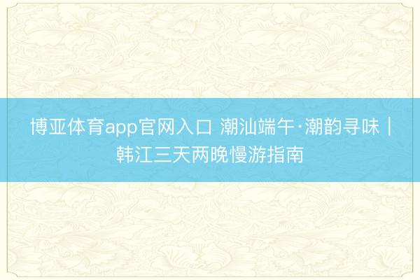 博亚体育app官网入口 潮汕端午·潮韵寻味｜韩江三天两晚慢游指南